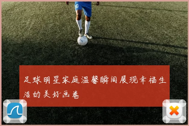 足球明星家庭温馨瞬间展现幸福生活的美好画卷
