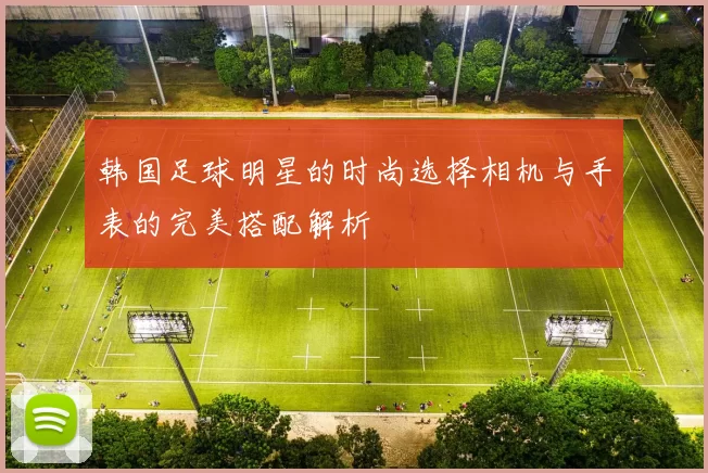 韩国足球明星的时尚选择相机与手表的完美搭配解析