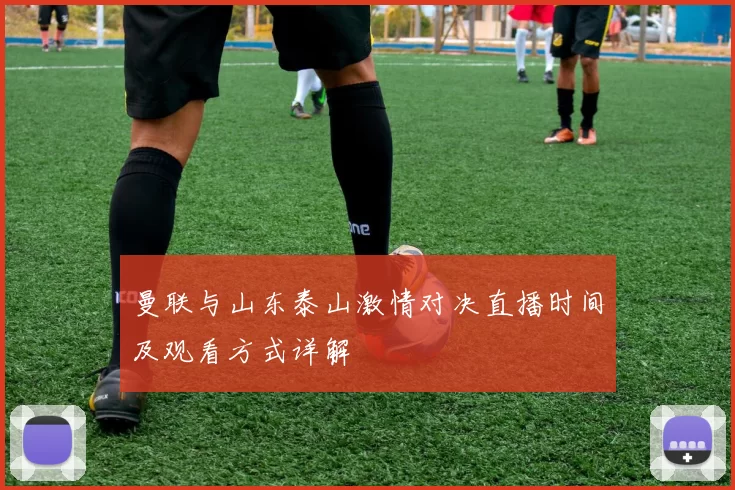 曼联与山东泰山激情对决直播时间及观看方式详解