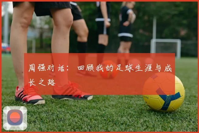 周强对话：回顾我的足球生涯与成长之路