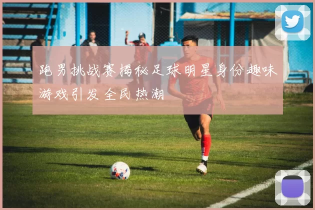 跑男挑战赛揭秘足球明星身份趣味游戏引发全民热潮