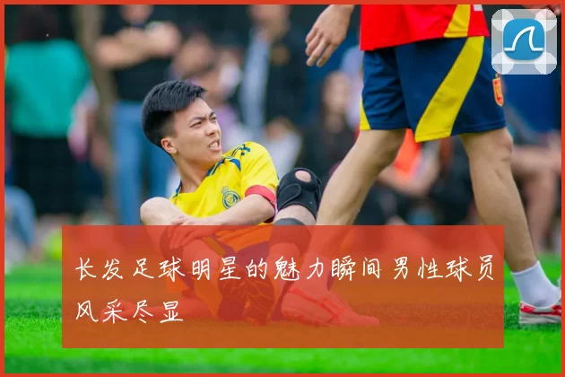 长发足球明星的魅力瞬间男性球员风采尽显