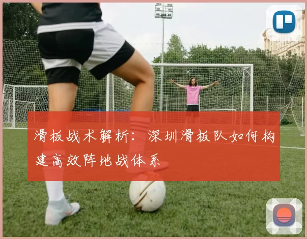 滑板战术解析：深圳滑板队如何构建高效阵地战体系