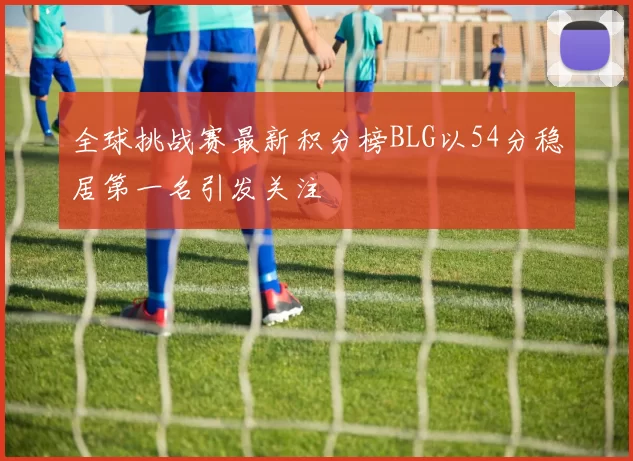 全球挑战赛最新积分榜BLG以54分稳居第一名引发关注