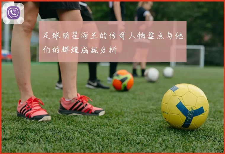 足球明星海王的传奇人物盘点与他们的辉煌成就分析