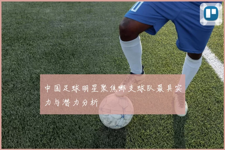 中国足球明星聚焦哪支球队最具实力与潜力分析