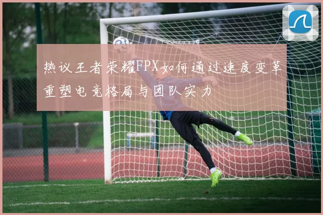 热议王者荣耀FPX如何通过速度变革重塑电竞格局与团队实力