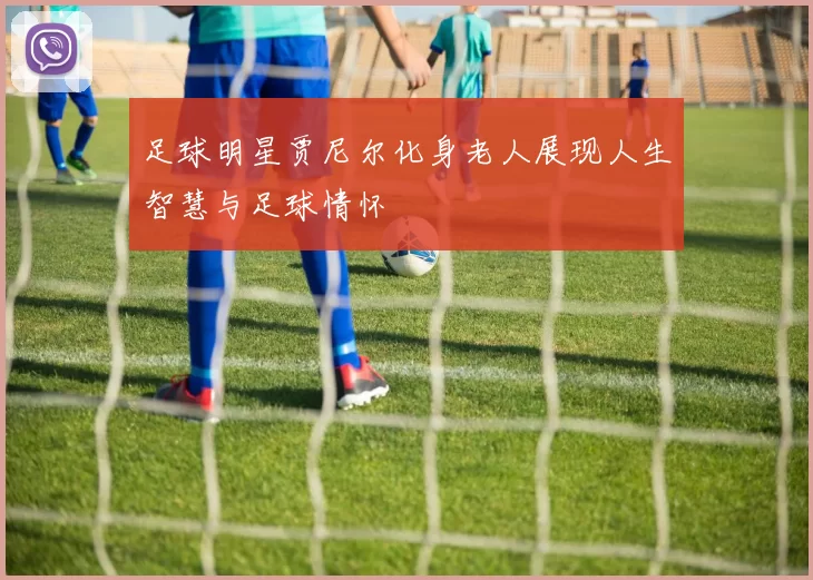 足球明星贾尼尔化身老人展现人生智慧与足球情怀