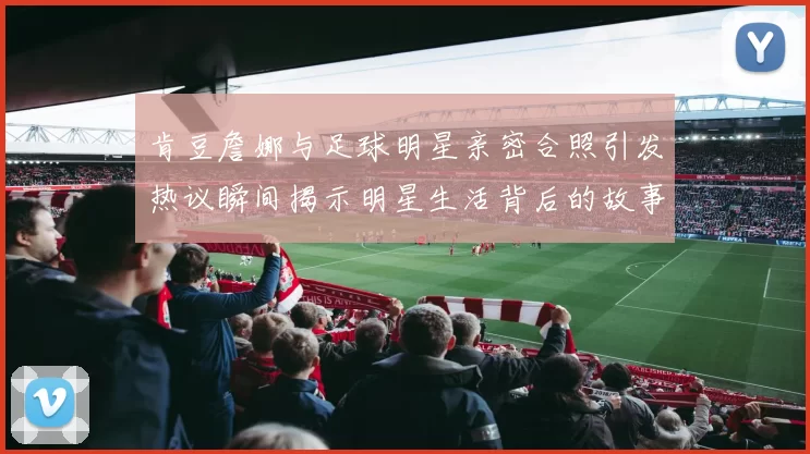 肯豆詹娜与足球明星亲密合照引发热议瞬间揭示明星生活背后的故事