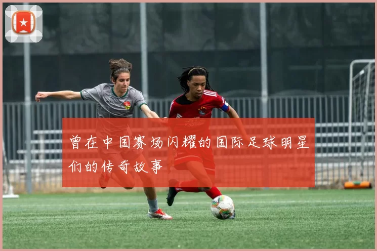 曾在中国赛场闪耀的国际足球明星们的传奇故事