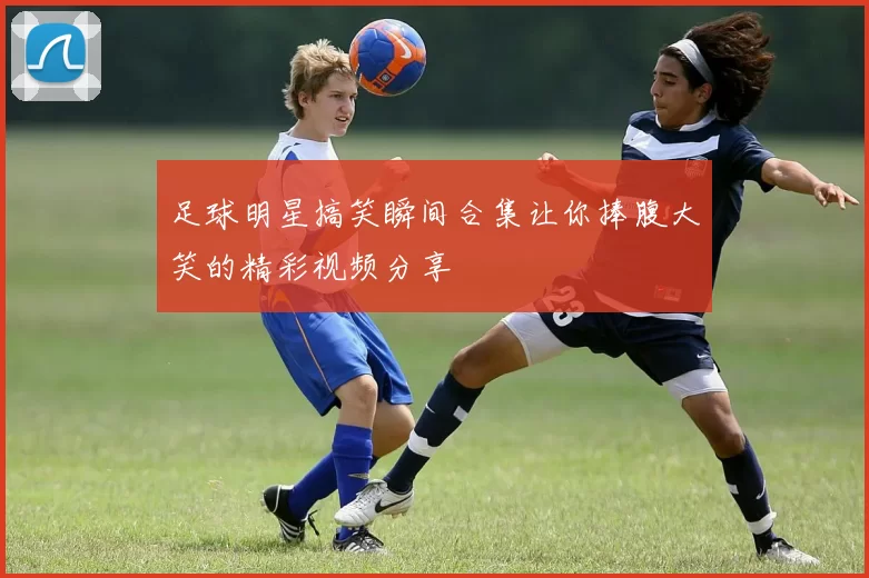 足球明星搞笑瞬间合集让你捧腹大笑的精彩视频分享