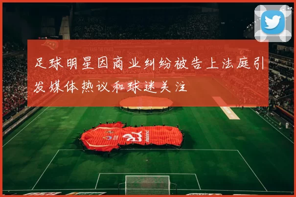 足球明星因商业纠纷被告上法庭引发媒体热议和球迷关注