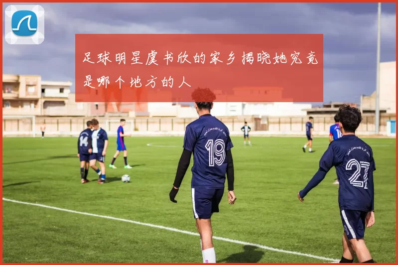 足球明星虞书欣的家乡揭晓她究竟是哪个地方的人