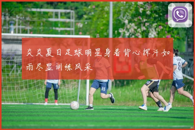 炎炎夏日足球明星身着背心挥汗如雨尽显训练风采