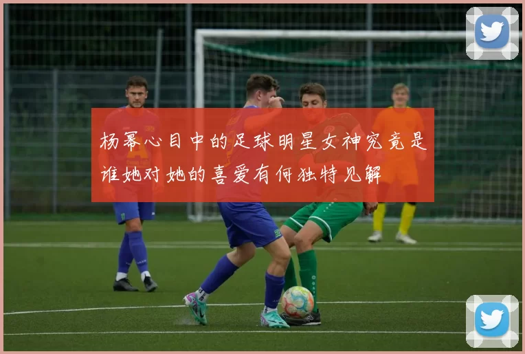 杨幂心目中的足球明星女神究竟是谁她对她的喜爱有何独特见解