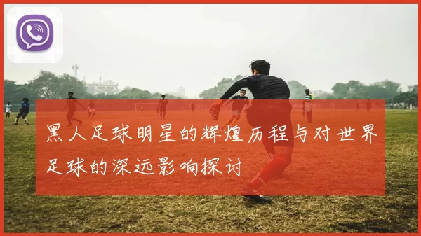 黑人足球明星的辉煌历程与对世界足球的深远影响探讨
