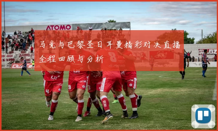 马竞与巴黎圣日耳曼精彩对决直播全程回顾与分析