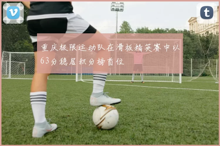 重庆极限运动队在滑板精英赛中以63分稳居积分榜首位