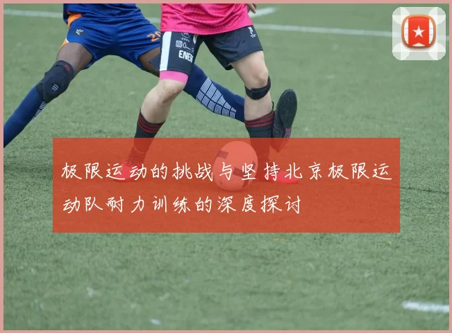极限运动的挑战与坚持北京极限运动队耐力训练的深度探讨