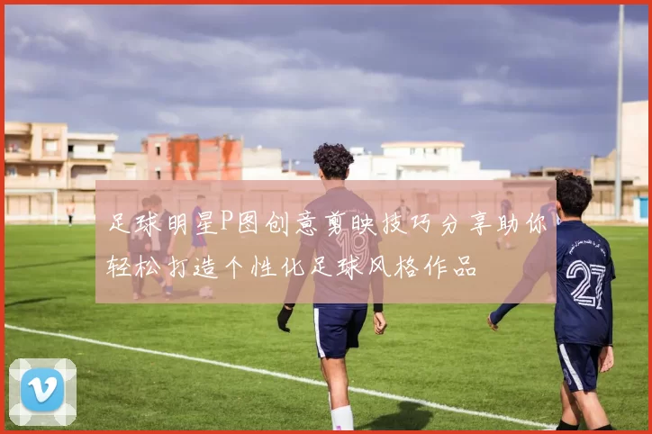 足球明星P图创意剪映技巧分享助你轻松打造个性化足球风格作品