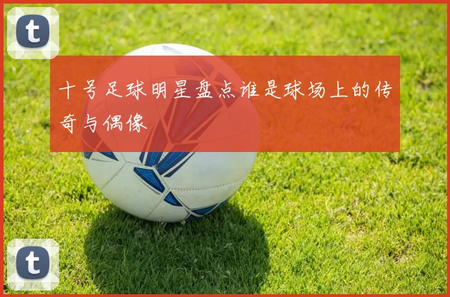 十号足球明星盘点谁是球场上的传奇与偶像