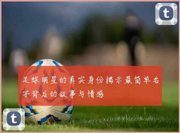 足球明星的真实身份揭示最简单名字背后的故事与情感