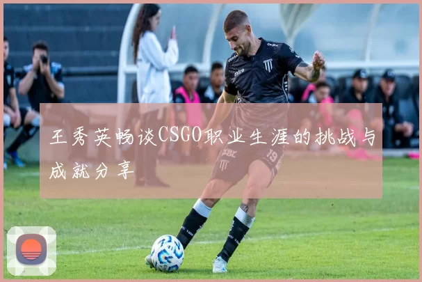 王秀英畅谈CSGO职业生涯的挑战与成就分享