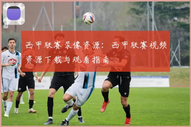 西甲联赛录像资源：西甲联赛视频资源下载与观看指南