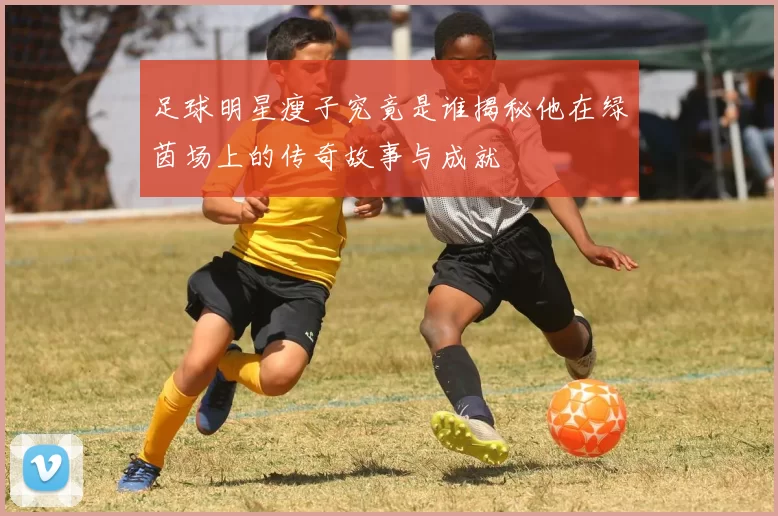 足球明星瘦子究竟是谁揭秘他在绿茵场上的传奇故事与成就