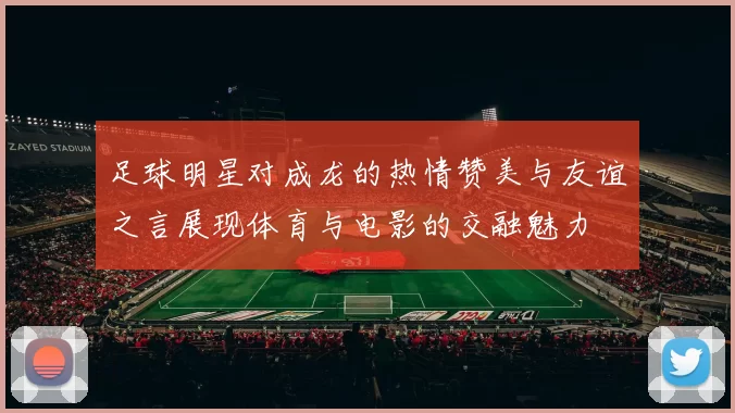 足球明星对成龙的热情赞美与友谊之言展现体育与电影的交融魅力
