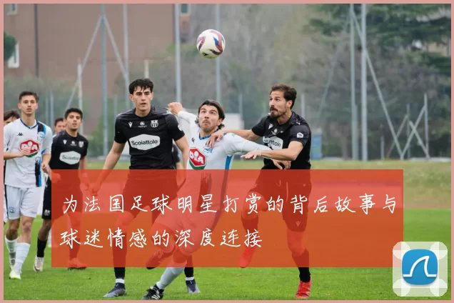 为法国足球明星打赏的背后故事与球迷情感的深度连接