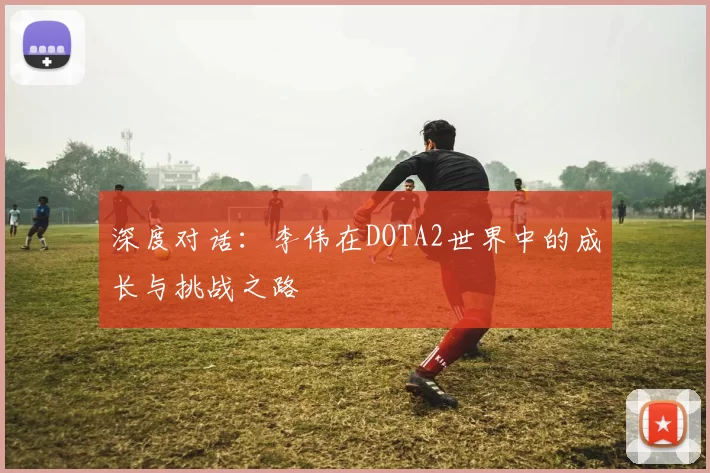 深度对话：李伟在DOTA2世界中的成长与挑战之路