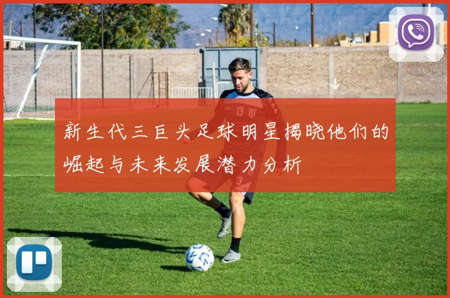 新生代三巨头足球明星揭晓他们的崛起与未来发展潜力分析