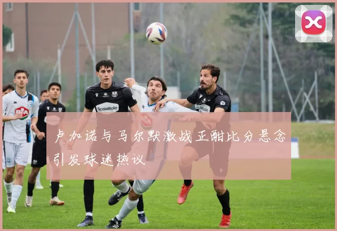卢加诺与马尔默激战正酣比分悬念引发球迷热议