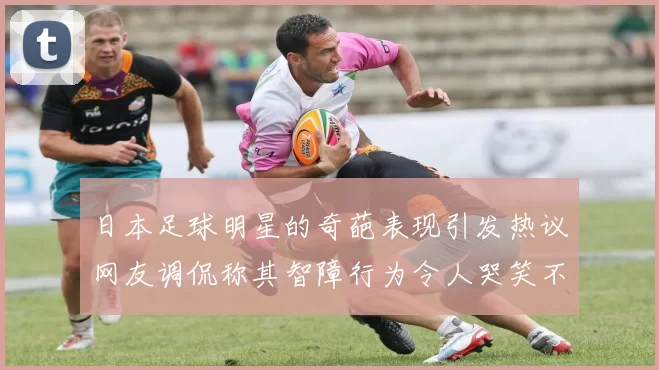 日本足球明星的奇葩表现引发热议网友调侃称其智障行为令人哭笑不得