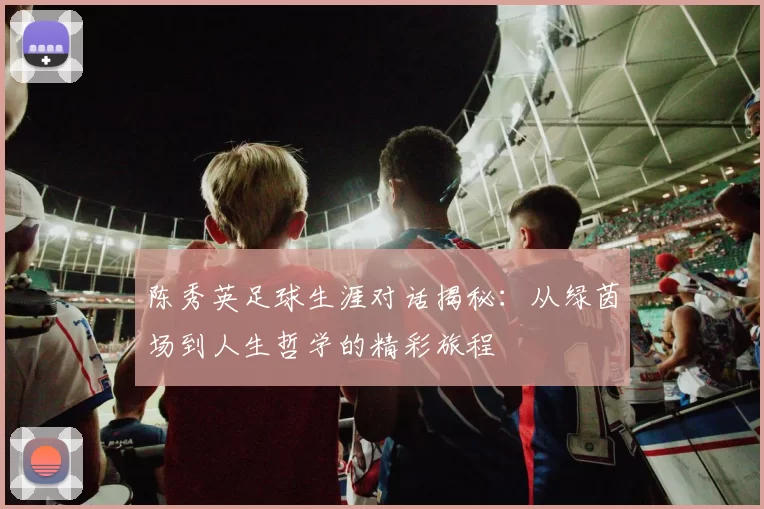 陈秀英足球生涯对话揭秘：从绿茵场到人生哲学的精彩旅程