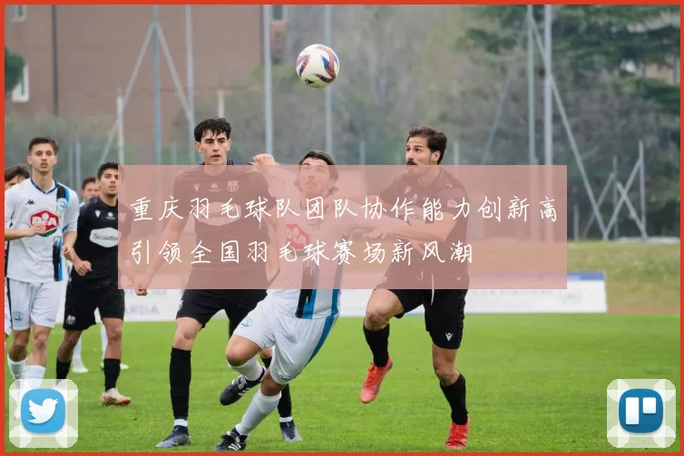 重庆羽毛球队团队协作能力创新高引领全国羽毛球赛场新风潮
