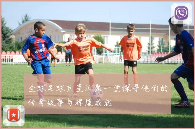 全球足球巨星汇聚一堂探寻他们的传奇故事与辉煌成就