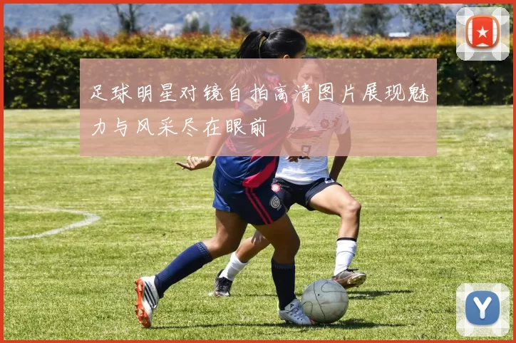 足球明星对镜自拍高清图片展现魅力与风采尽在眼前
