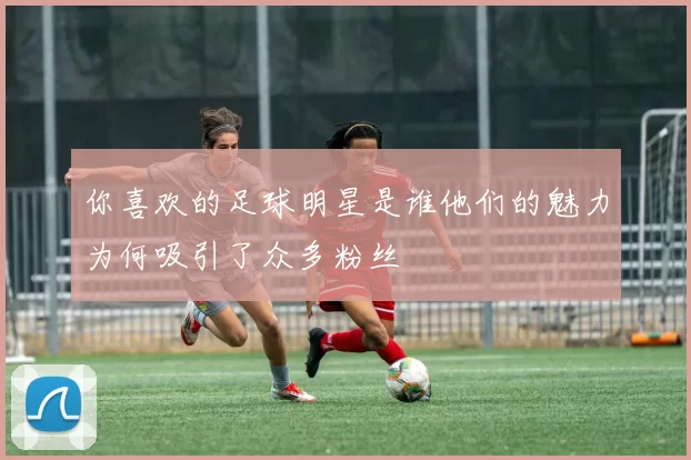 你喜欢的足球明星是谁他们的魅力为何吸引了众多粉丝
