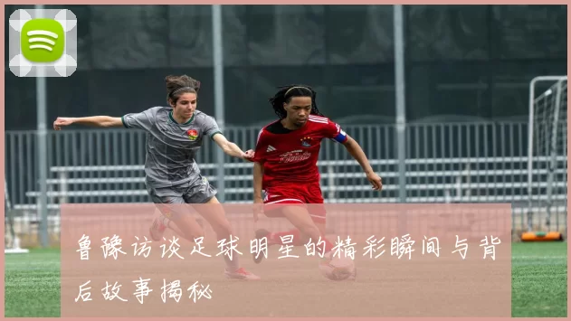 鲁豫访谈足球明星的精彩瞬间与背后故事揭秘