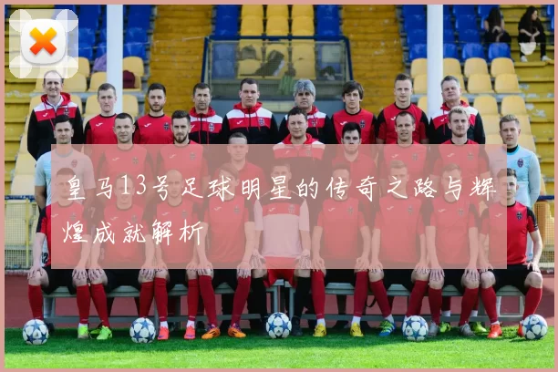 皇马13号足球明星的传奇之路与辉煌成就解析