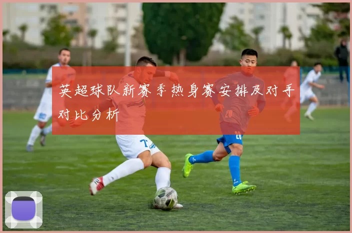 英超球队新赛季热身赛安排及对手对比分析