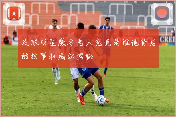 足球明星魔方老人究竟是谁他背后的故事和成就揭秘