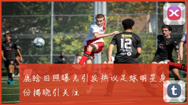 鹿晗旧照曝光引发热议足球明星身份揭晓引关注