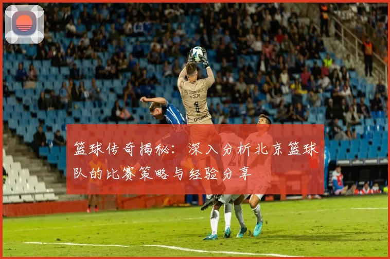 篮球传奇揭秘：深入分析北京篮球队的比赛策略与经验分享