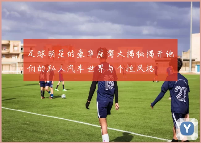 足球明星的豪华座驾大揭秘揭开他们的私人汽车世界与个性风格