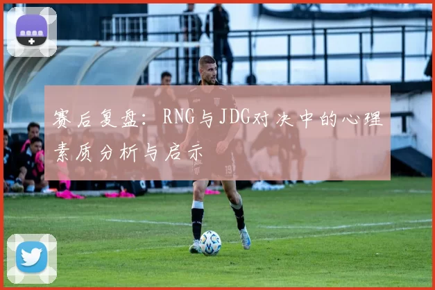 赛后复盘：RNG与JDG对决中的心理素质分析与启示