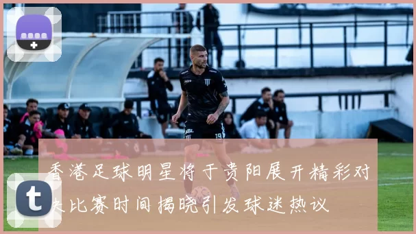 香港足球明星将于贵阳展开精彩对决比赛时间揭晓引发球迷热议