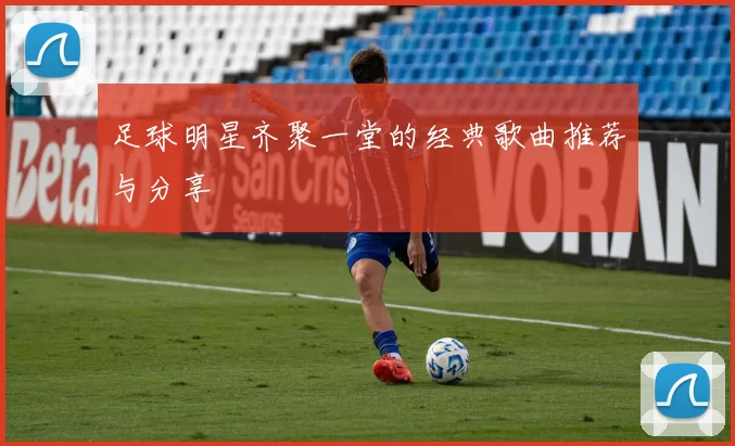 足球明星齐聚一堂的经典歌曲推荐与分享